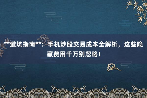 **避坑指南**：手机炒股交易成本全解析，这些隐藏费用千万别忽略！