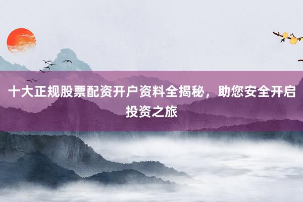 十大正规股票配资开户资料全揭秘，助您安全开启投资之旅