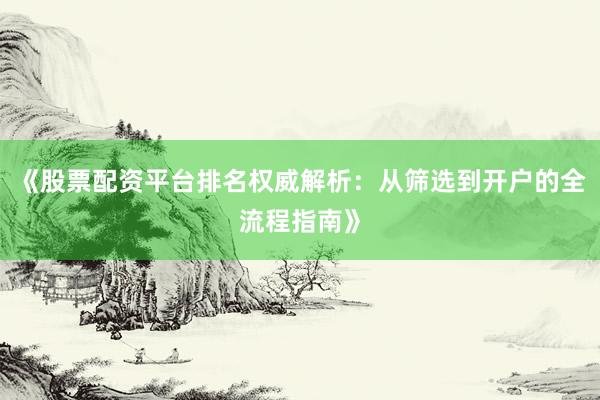 《股票配资平台排名权威解析：从筛选到开户的全流程指南》