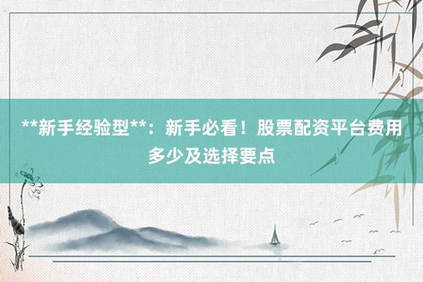 **新手经验型**：新手必看！股票配资平台费用多少及选择要点