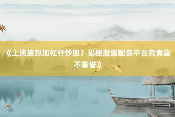 《上班族想加杠杆炒股？揭秘股票配资平台究竟靠不靠谱》