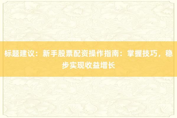 标题建议：新手股票配资操作指南：掌握技巧，稳步实现收益增长