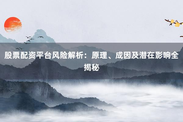 股票配资平台风险解析：原理、成因及潜在影响全揭秘