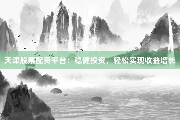 天津股票配资平台：稳健投资，轻松实现收益增长