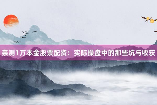 亲测1万本金股票配资：实际操盘中的那些坑与收获
