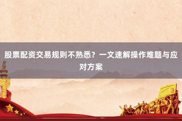 股票配资交易规则不熟悉？一文速解操作难题与应对方案