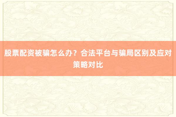 股票配资被骗怎么办？合法平台与骗局区别及应对策略对比