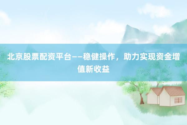 北京股票配资平台——稳健操作，助力实现资金增值新收益