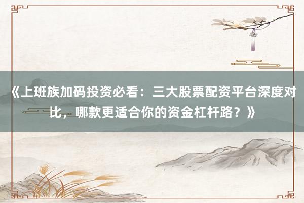 《上班族加码投资必看：三大股票配资平台深度对比，哪款更适合你的资金杠杆路？》