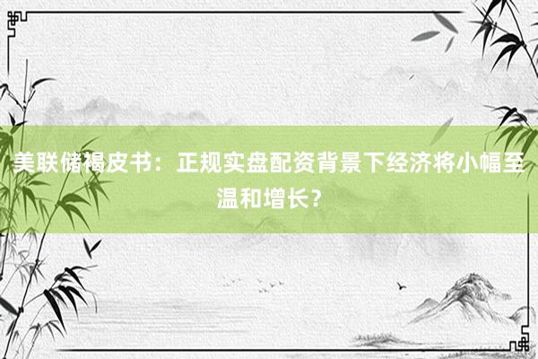 美联储褐皮书：正规实盘配资背景下经济将小幅至温和增长？