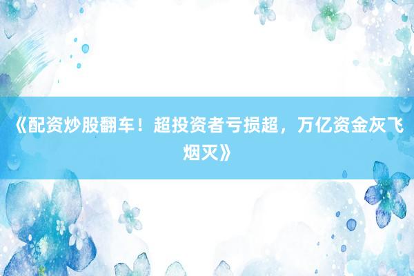 《配资炒股翻车！超投资者亏损超，万亿资金灰飞烟灭》
