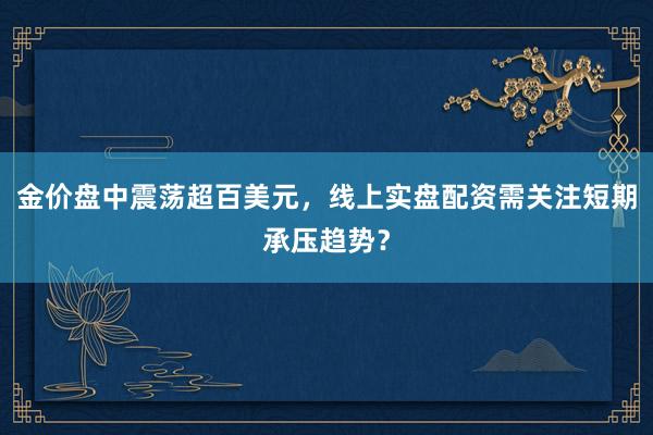 金价盘中震荡超百美元，线上实盘配资需关注短期承压趋势？