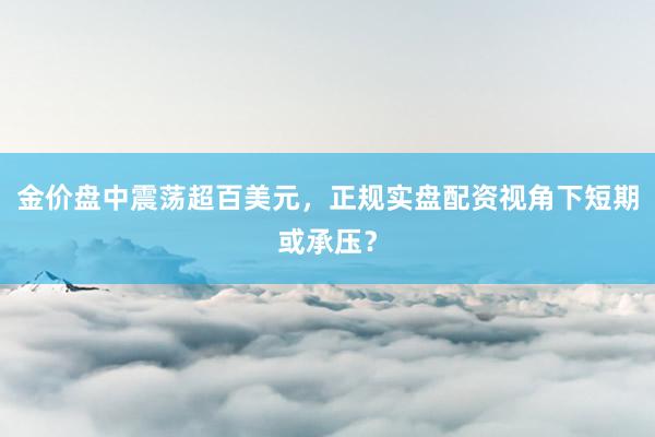 金价盘中震荡超百美元，正规实盘配资视角下短期或承压？