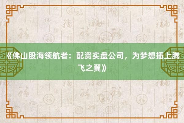 《佛山股海领航者：配资实盘公司，为梦想插上腾飞之翼》