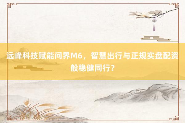 远峰科技赋能问界M6，智慧出行与正规实盘配资般稳健同行？