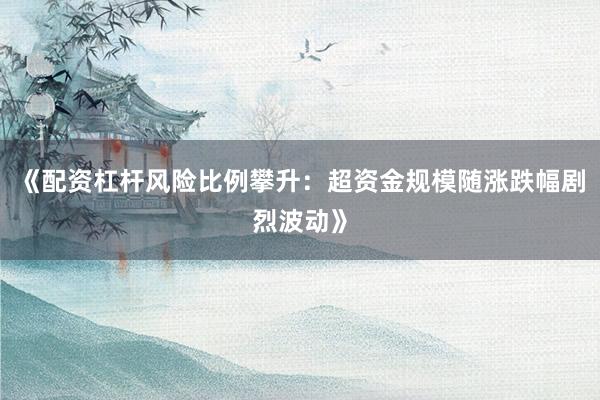《配资杠杆风险比例攀升:超资金规模随涨跌幅剧烈波动》