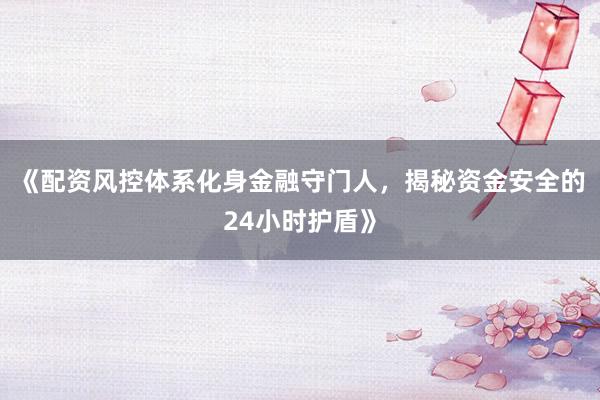 《配资风控体系化身金融守门人，揭秘资金安全的24小时护盾》