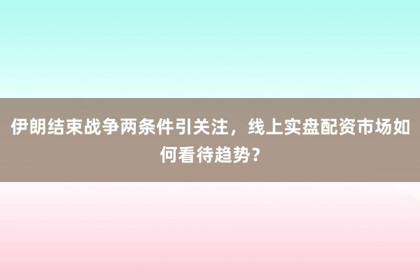 伊朗结束战争两条件引关注，线上实盘配资市场如何看待趋势？