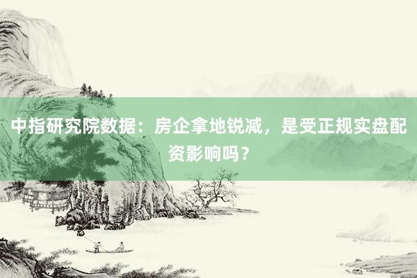 中指研究院数据：房企拿地锐减，是受正规实盘配资影响吗？