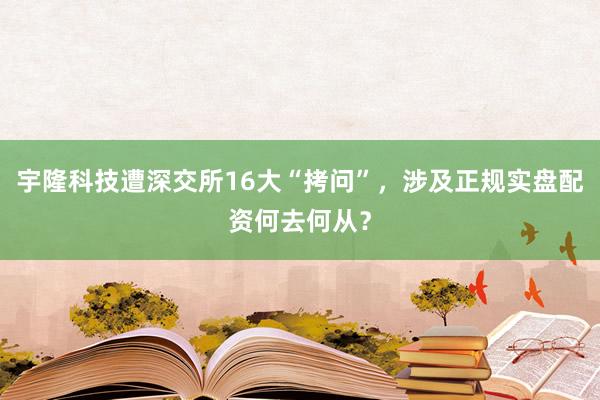 宇隆科技遭深交所16大“拷问”，涉及正规实盘配资何去何从？
