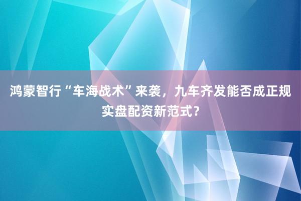鸿蒙智行“车海战术”来袭,九车齐发能否成正规实盘配资新范式?