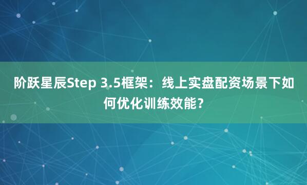 阶跃星辰Step 3.5框架：线上实盘配资场景下如何优化训练效能？