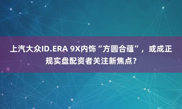 上汽大众ID.ERA 9X内饰“方圆合蕴”，或成正规实盘配资者关注新焦点？