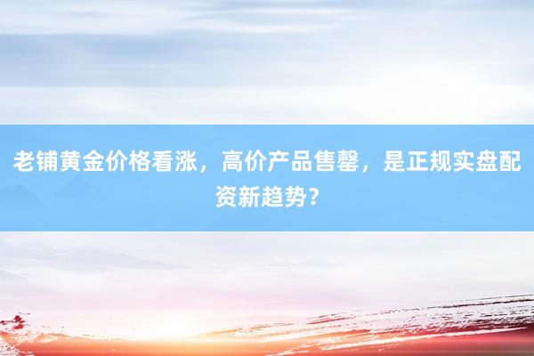 老铺黄金价格看涨，高价产品售罄，是正规实盘配资新趋势？