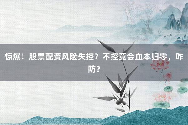 惊爆!股票配资风险失控?不控竟会血本归零,咋防?