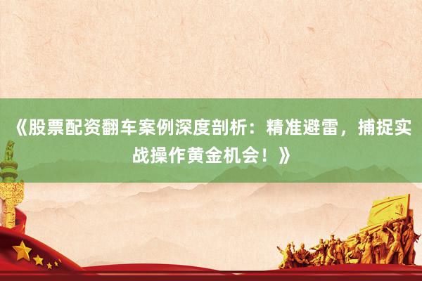 《股票配资翻车案例深度剖析：精准避雷，捕捉实战操作黄金机会！》