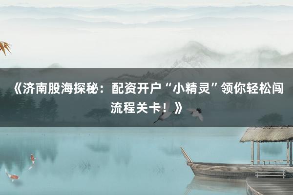 《济南股海探秘：配资开户“小精灵”领你轻松闯流程关卡！》