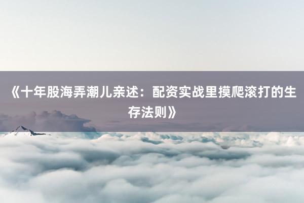 《十年股海弄潮儿亲述：配资实战里摸爬滚打的生存法则》