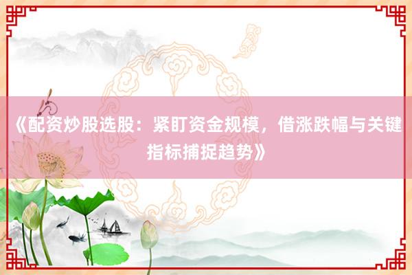 《配资炒股选股：紧盯资金规模，借涨跌幅与关键指标捕捉趋势》