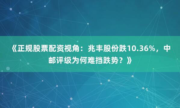 《正规股票配资视角：兆丰股份跌10.36%，中邮评级为何难挡跌势？》