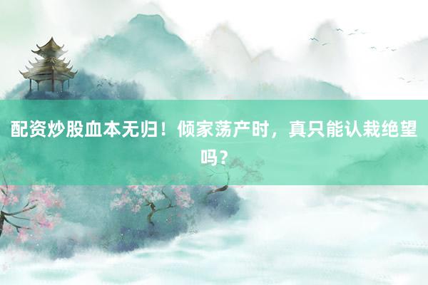 配资炒股血本无归！倾家荡产时，真只能认栽绝望吗？