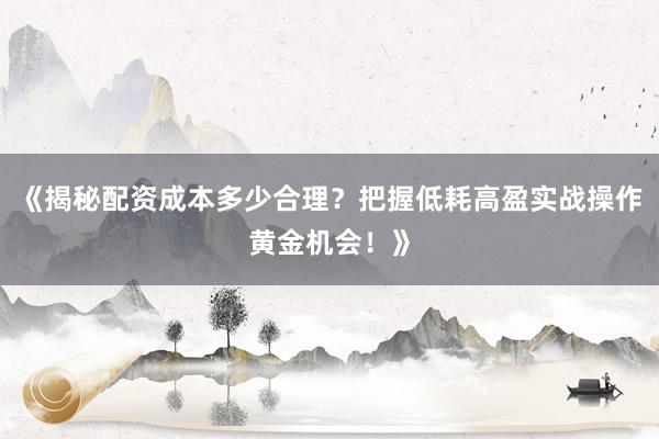 《揭秘配资成本多少合理？把握低耗高盈实战操作黄金机会！》
