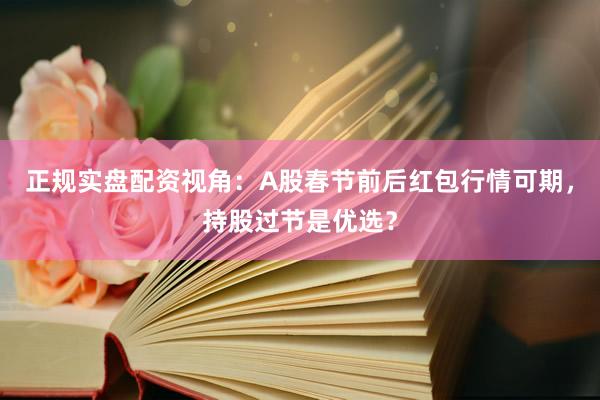 正规实盘配资视角：A股春节前后红包行情可期，持股过节是优选？