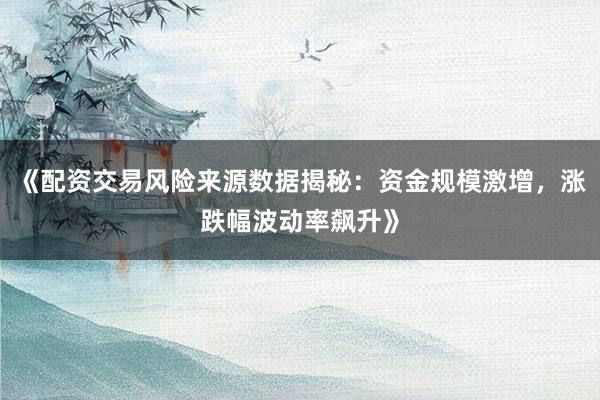 《配资交易风险来源数据揭秘:资金规模激增,涨跌幅波动率飙升》
