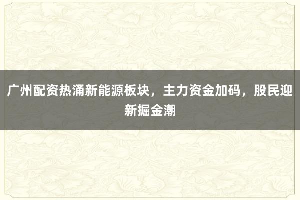 广州配资热涌新能源板块，主力资金加码，股民迎新掘金潮