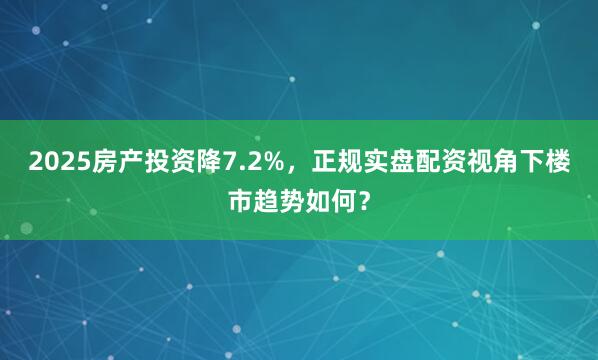 2025房产投资降7.2%，正规实盘配资视角下楼市趋势如何？