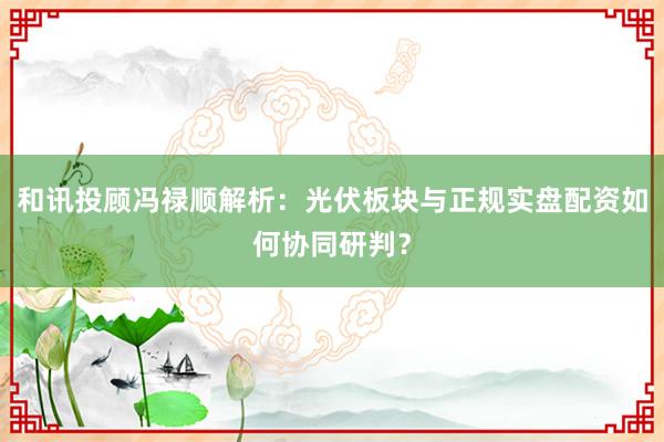 和讯投顾冯禄顺解析：光伏板块与正规实盘配资如何协同研判？