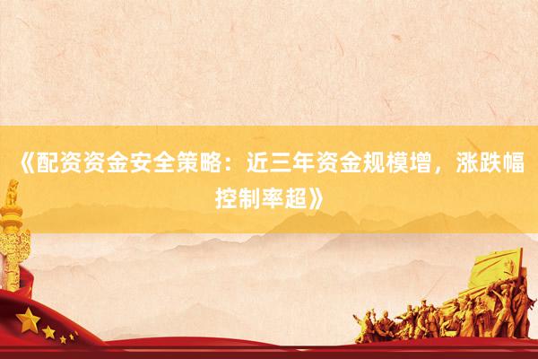 《配资资金安全策略：近三年资金规模增，涨跌幅控制率超》