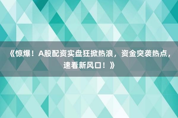 《惊爆！A股配资实盘狂掀热浪，资金突袭热点，速看新风口！》