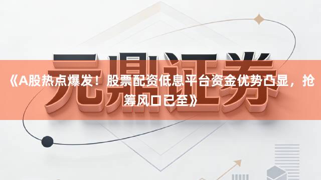 《A股热点爆发！股票配资低息平台资金优势凸显，抢筹风口已至》