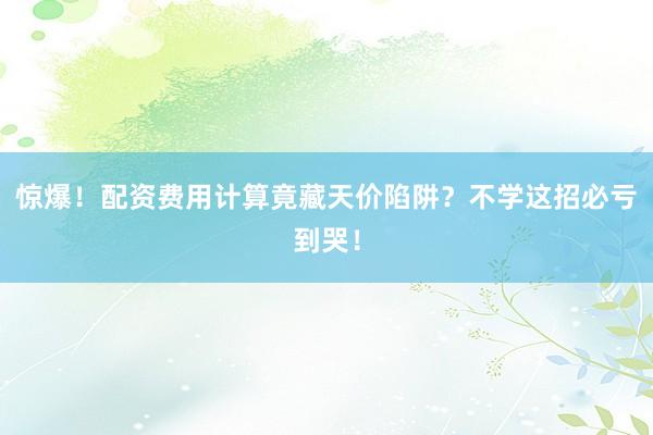 惊爆！配资费用计算竟藏天价陷阱？不学这招必亏到哭！
