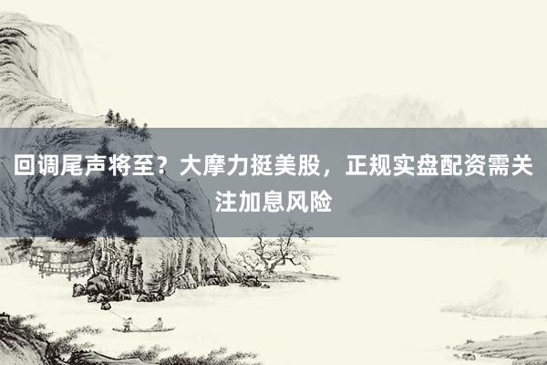 回调尾声将至？大摩力挺美股，正规实盘配资需关注加息风险