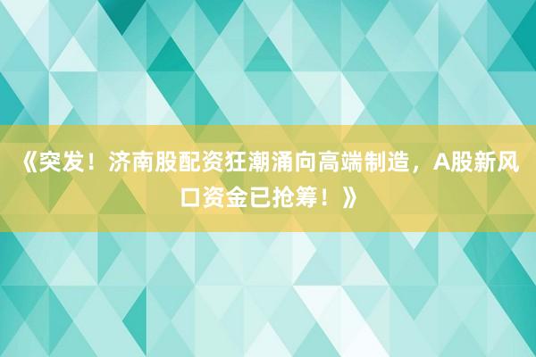 《突发！济南股配资狂潮涌向高端制造，A股新风口资金已抢筹！》