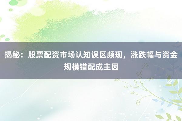 揭秘：股票配资市场认知误区频现，涨跌幅与资金规模错配成主因