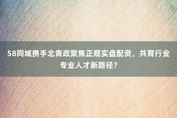 58同城携手北青政聚焦正规实盘配资，共育行业专业人才新路径？