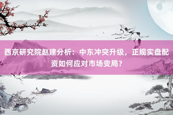 西京研究院赵建分析：中东冲突升级，正规实盘配资如何应对市场变局？